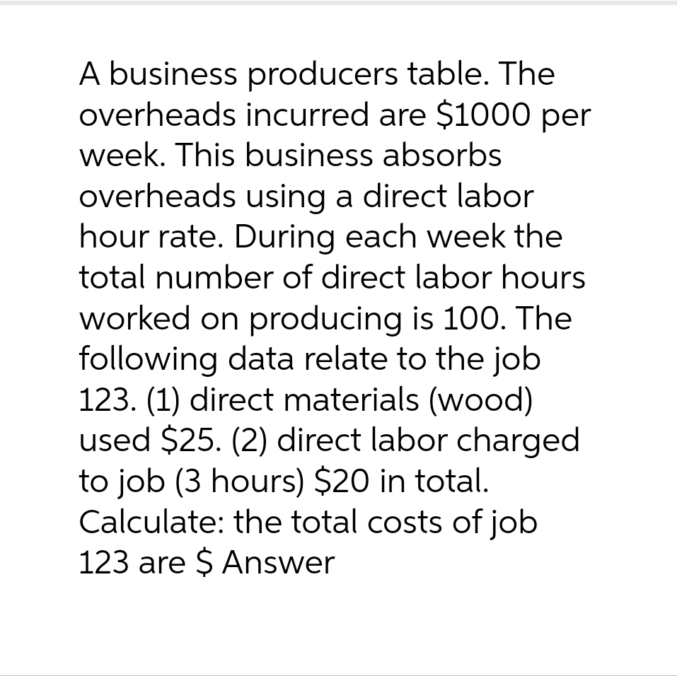 A business producers table. The
overheads incurred are $1000 per
week. This business absorbs
overheads using a direct labor
hour rate. During each week the
total number of direct labor hours
worked on producing is 100. The
following data relate to the job
123. (1) direct materials (wood)
used $25. (2) direct labor charged
to job (3 hours) $20 in total.
Calculate: the total costs of job
123 are $ Answer