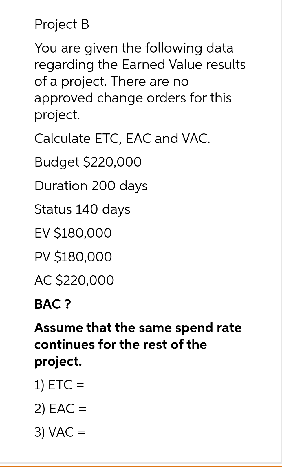 Project B
You are given the following data
regarding the Earned Value results
of a project. There are no
approved change orders for this
project.
Calculate ETC, EAC and VAC.
Budget $220,000
Duration 200 days
Status 140 days
EV $180,000
PV $180,000
AC $220,000
BAC?
Assume that the same spend rate
continues for the rest of the
project.
1) ETC =
=
2) EAC =
3) VAC =