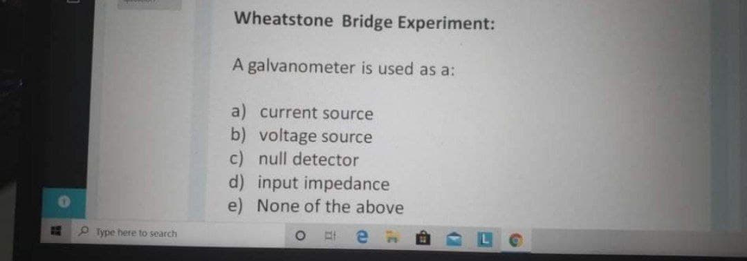 Wheatstone Bridge Experiment:
A galvanometer is used as a:
a) current source
b) voltage source
c) null detector
d) input impedance
e) None of the above
P Type here to search
