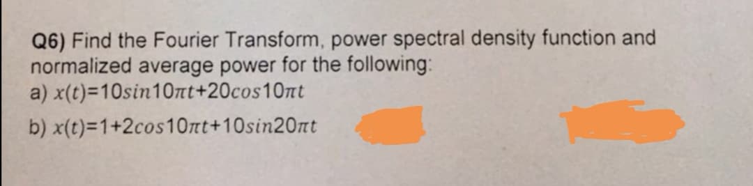 Q6) Find the Fourier Transform, power spectral density function and
normalized average power for the following:
a) x(t)=10sin10nt+20cos10nt
b) x(t)=1+2cos10nt+10sin20nt
