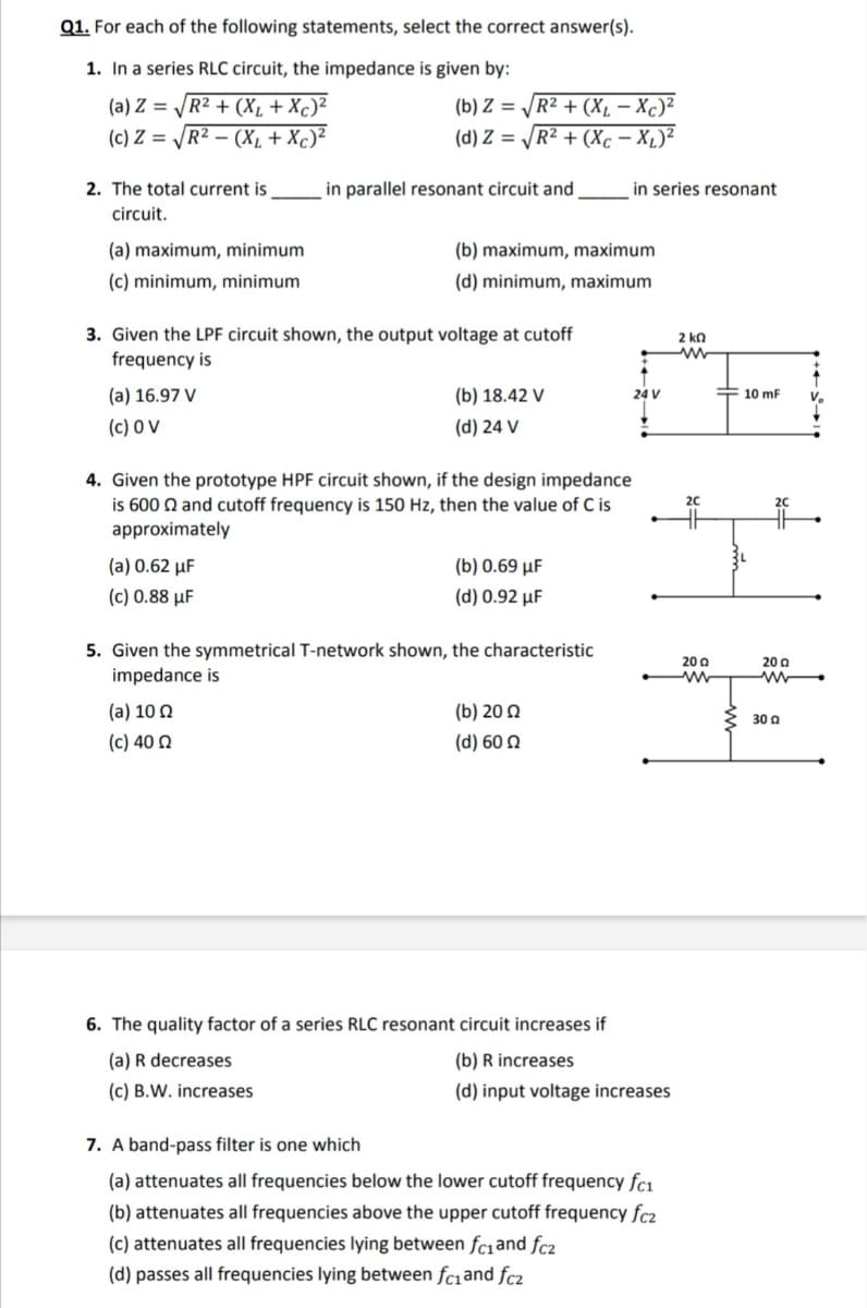 Q1. For each of the following statements, select the correct answer(s).
1. In a series RLC circuit, the impedance is given by:
(a) Z = /R² + (X, + Xc)²
(c) Z = /R² – (X, + Xc)²
(b) Z = R2 + (Xµ – Xc)²
(d) Z = R² + (Xc – X,)²
2. The total current is
in parallel resonant circuit and
in series resonant
circuit.
(a) maximum, minimum
(b) maximum, maximum
(c) minimum, minimum
(d) minimum, maximum
3. Given the LPF circuit shown, the output voltage at cutoff
frequency is
2 kn
(a) 16.97 V
(b) 18.42 V
24 V
10 mF
(c) 0 V
(d) 24 V
4. Given the prototype HPF circuit shown, if the design impedance
is 600 N and cutoff frequency is 150 Hz, then the
approximately
lue of C is
20
(a) 0.62 µF
(b) 0.69 µF
( c) 0.88 μF
(d) 0.92 µF
5. Given the symmetrical T-network shown, the characteristic
20 a
20 a
impedance is
(a) 10 Ω
(b) 200
30 a
(c) 40 Ω
(d) 60 N
6. The quality factor of a series RLC resonant circuit increases if
(a) R decreases
(b) R increases
(c) B.W. increases
(d) input voltage increases
7. A band-pass filter is one which
(a) attenuates all frequencies below the lower cutoff frequency fcı
(b) attenuates all frequencies above the upper cutoff frequency fc2
(c) attenuates all frequencies lying between fc1and fc2
(d) passes all frequencies lying between fc1and fc2
