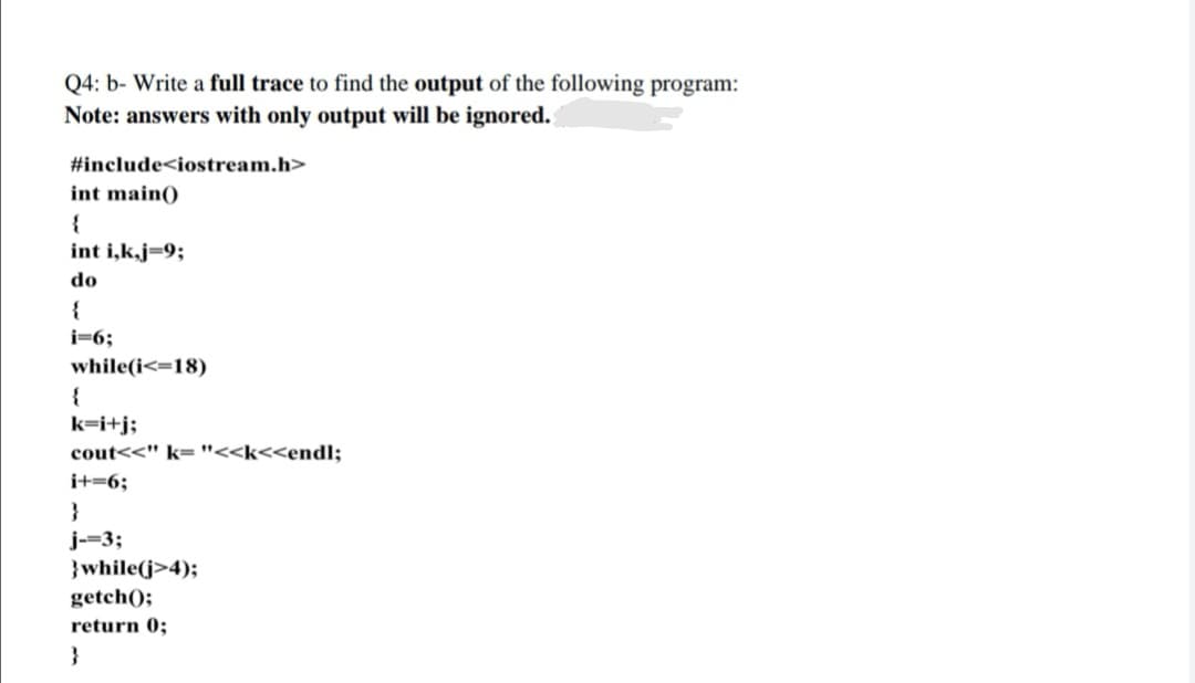 Q4: b- Write a full trace to find the output of the following program:
Note: answers with only output will be ignored.
#include<iostream.h>
int main()
int i,k,j=9;
do
{
i=6;
while(i<=18)
k=i+j;
cout<<" k= "<<k<<endl;
i+=6;
}
j-=3;
}while(j>4);
getch();
return 0;
}
