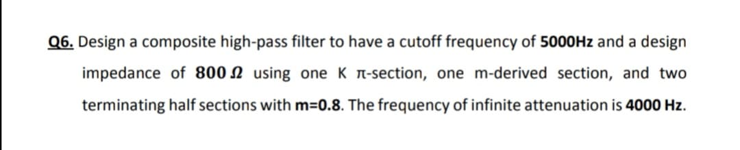 Q6. Design a composite high-pass filter to have a cutoff frequency of 5000HZ and a design
impedance of 800 N using one K n-section, one m-derived section, and two
terminating half sections with m=0.8. The frequency of infinite attenuation is 4000 Hz.
