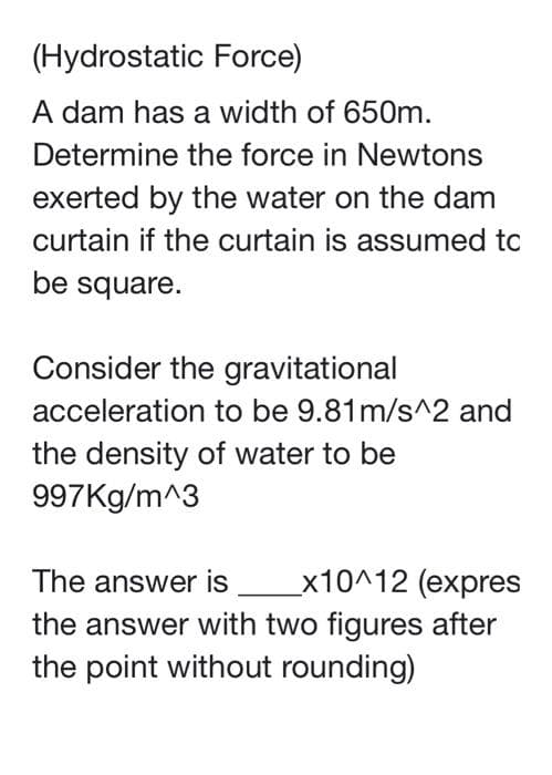 (Hydrostatic Force)
A dam has a width of 650m.
Determine the force in Newtons
exerted by the water on the dam
curtain if the curtain is assumed tc
be square.
Consider the gravitational
acceleration to be 9.81m/s^2 and
the density of water to be
997Kg/m^3
_x10^12 (expres
the answer with two figures after
the point without rounding)
The answer is
