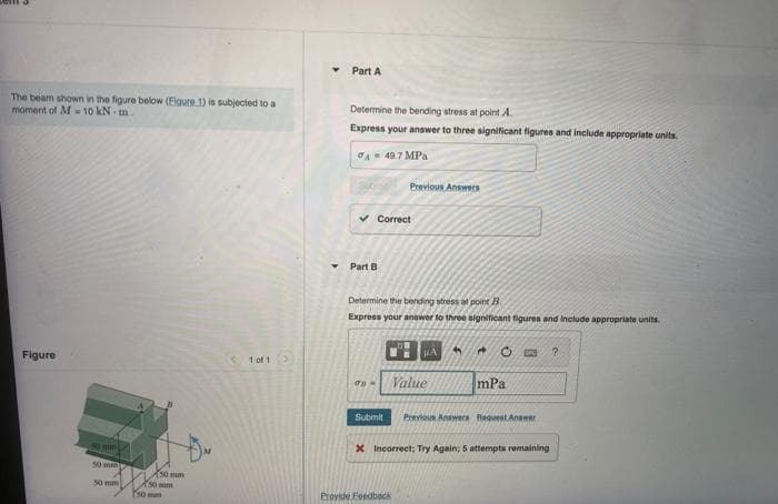 Part A
4.
The beam shown in the figure below (Eigure 1) is subjected to a
moment of M 10 kN- m.
Determine the bending stress at point A
Express your answer to three significant figures and include appropriate units.
A- 49.7 MPa
Previous Answers
v Correct
Part B
Determine the bending stress at point B
Express your anewer to three significant figures and Include appropriate units.
Figure
< 1 of 1>
Value
mPa
Submit
Previous Answeca lequest Anawer
X Incorrect; Try Again; 5 attempta remaining
50 mi
150mm
50 mm
150mm
50 mm
Provide Foedback
