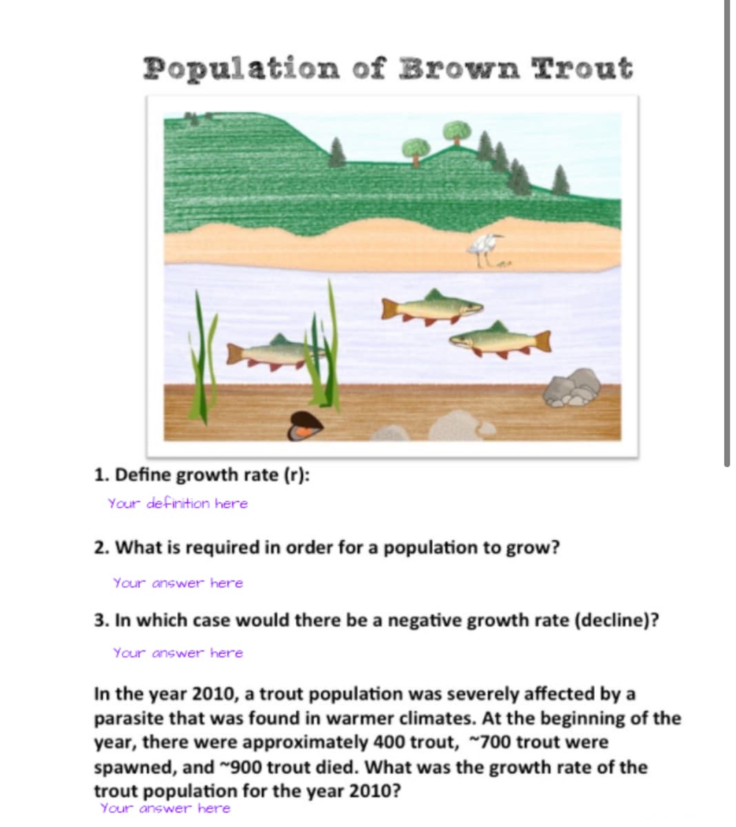 Population of Brown Trout
1. Define growth rate (r):
Your definition here
2. What is required in order for a population to grow?
Your answer here
3. In which case would there be a negative growth rate (decline)?
Your answer here
In the year 2010, a trout population was severely affected by a
parasite that was found in warmer climates. At the beginning of the
year, there were approximately 400 trout, ~700 trout were
spawned, and ~900 trout died. What was the growth rate of the
trout population for the year 2010?
Your answer here
