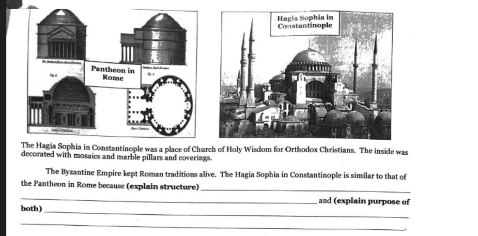 Hagia Sophia in
Constantinople
Pantheon in
Rome
The Hagia Sophia in Constantinople was a place of Church of Holy Wisdom for Orthodox Christians. The inside was
decorated with mosaics and marble pillars and coverings.
The Byzantine Empire kept Roman traditions alive. The Hagia Sophia in Constantinople is similar to that of
the Pantheon in Rome because (explain structure)
and (explain purpose of
both)
