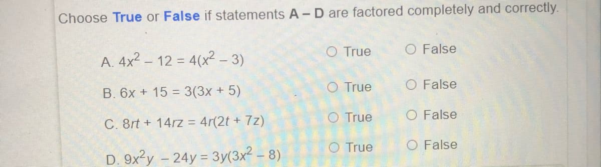 Choose True or False if statements A- D are factored completely and correctly.
O True
O False
A. 4x2 – 12 = 4(x² – 3)
O True
O False
B. 6x + 15 = 3(3x + 5)
O True
O False
C. 8rt + 14rz = 4r(2t + 7z)
O True
O False
D. 9x²y – 24y = 3y(3x2 – 8)
