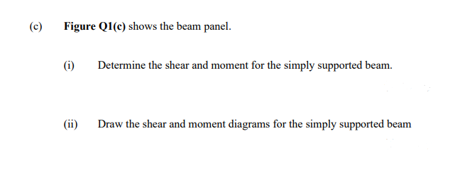 (c)
Figure Q1(c) shows the beam panel.
(i)
Determine the shear and moment for the simply supported beam.
(ii)
Draw the shear and moment diagrams for the simply supported beam
