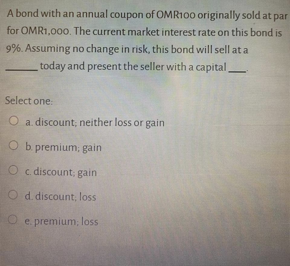 A bond with an annual coupon of OMR100 originally sold at par
for OMR1,00o. The current market interest rate on this bond is
9%. Assuming no change in risk, this bond will sell at a
today and present the seller with a capital_
Select one:
O a. discount; neither loss or gain
O b. premium; gain
O c. discount; gain
O d. discount; loss
O e. premium; loss
