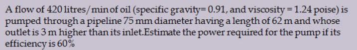 A flow of 420 litres/min of oil (specific gravity= 0.91, and viscosity = 1.24 poise) is
pumped through a pipeline 75 mm diameter having a length of 62 m and whose
outlet is 3 m higher than its inlet.Estimate the power required for the pump if its
efficiency is 60%