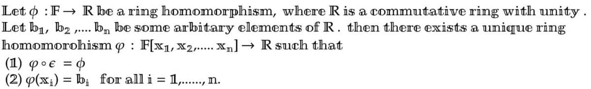 Leto: F→ R be a ring homomorphism, where R is a commutative ring with unity.
Let b₁,b2, bn be some arbitary elements of R. then there exists a unique ring
homomorohism p : F[x₁,x2,..... Xn] → R such that
/....
(1) φο€ = φ
(2) p(x₁) = b;
for all i = 1,......, n.
-