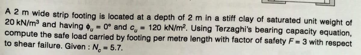 A 2 m wide strip footing is located at a depth of 2 m in a stiff clay of saturated unit weight of
20 kN/m³ and having , = 0° and c₁ = 120 kN/m². Using Terzaghi's bearing capacity equation,
compute the safe load carried by footing per metre length with factor of safety F = 3 with respect
to shear failure. Given : No = 5.7.