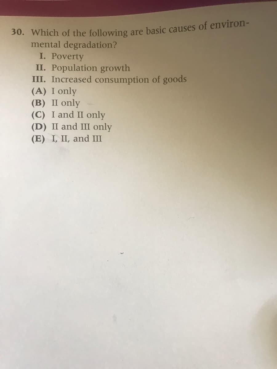 30. Which of the following are basic causes of environ-
mental degradation?
I. Poverty
II. Population growth
III. Increased consumption of goods
(A) I only
(B) II only
(C) I and II only
(D) II and III only
(E) I, II, and III
