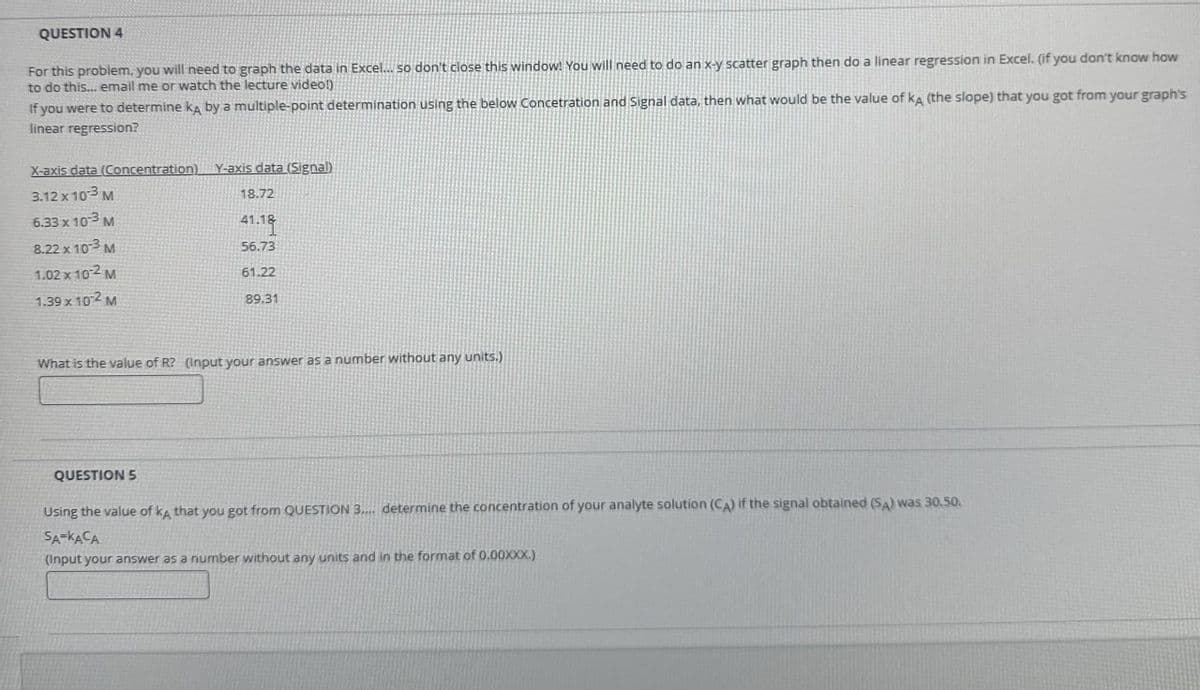 QUESTION 4
For this problem, you will need to graph the data in Excel... so don't close this window! You will need to do an x-y scatter graph then do a linear regression in Excel. (if you don't know how
to do this... email me or watch the lecture video!)
If you were to determine kд by a multiple-point determination using the below Concetration and Signal data, then what would be the value of kA (the slope) that you got from your graph's
linear regression?
X-axis data (Concentration) Y-axis data (Signal)
3.12 x 103 M
18.72
6.33 x 103 M
41.18
8.22 x 10-3 M
56.73
1.02 x 10-2 M
61.22
1.39 x 102 M
89.31
What is the value of R? (Input your answer as a number without any units.)
QUESTION 5
Using the value of kд that you got from QUESTION 3..... determine the concentration of your analyte solution (CA) if the signal obtained (SA) was 30.50.
SA-KACA
(Input your answer as a number without any units and in the format of 0.00XXX.)