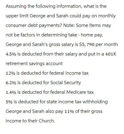 Assuming the following information, what is the
upper limit George and Sarah could pay on monthly
consumer debt payments? Note: Some items may
not be factors in determining take-home pay.
George and Sarah's gross salary is $5,790 per month
4.5% is deducted from their salary and put in a 401K
retirement savings account
12% is deducted for federal income tax
6.2% is deducted for Social Security
1.4% is deducted for federal Medicare tax
5% is deducted for state income tax withholding
George and Sarah also pay 11% of their gross
income to their Church.