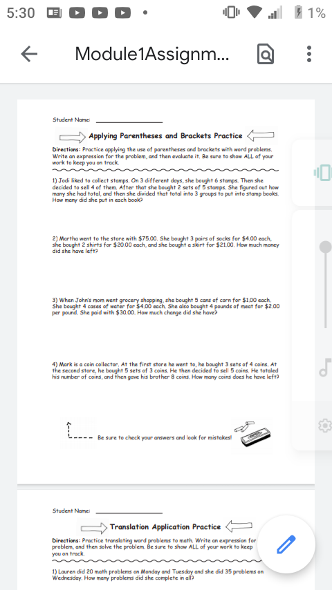 5:30
E D D D
1 1%
Module1Assignm.
Student Name:
Applying Parentheses and Brackets Practice
Directions: Practice applying the use of parentheses and brackets with word problems.
Write an expression for the problem, and then evaluate it, Be sure to show ALL of your
work to keep you on track.
1) Jodi liked to collect stamps, On 3 different days, she bought 6 stamps. Then she
decided to sell 4 of them After that she bought 2 sets of 5 stamps. She figured out how
many she had total, and then she divided that total into 3 groups to put into stamp books.
How many did she put in each book?
2) Martha went to the store with $75.00, She bought 3 pairs of socks for $4.00 each,
she bought 2 shirts for $20.00 cach, and she bought a skirt for $21.00, How much money
did she have left?
3) When John's mom went grocery shopping, she bought 5 cans of corn for $1.00 each.
She bought 4 cases of water for $4.00 each. She also bought 4 pounds of meat for $2.00
per pound. She paid with $30,00. How much change did she have?
4) Mark is a coin collector, At the first store he went to, he bought 3 sets of 4 coins, At
the second store, he bought 5 sets of 3 coins, He then decided to sell 5 coins, He totaled
his number of coins, and then gave his brother 8 coins, How many coins does he have lefta
Be sure to check your answers and look for mistakes
Student Name:
Translation Application Practice
Directions: Practice translating word problems to math. Write an expression for
problem, and then solve the problem. Be sure to show ALL of your work to keep
you on track,
1) Lauren did 20 math problems on Monday and Tuesday and she did 35 problems on
Wednesday. How many problems did she complete in all?
...
