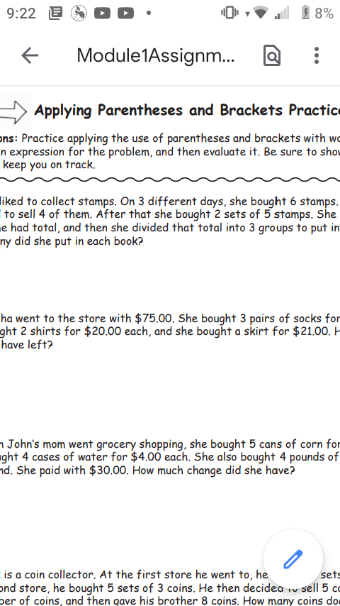 9:22 E
1 8%
Module1Assignm.
Applying Parentheses and Brackets Practice
ons: Practice applying the use of parentheses and brackets with wo
n expression for the problem, and then evaluate it. Be sure to shou
keep you on track.
liked to collect stamps. On 3 different days, she bought 6 stamps.
to sell 4 of them. After that she bought 2 sets of 5 stamps. She
e had total, and then she divided that total into 3 groups to put in
ny did she put in each book?
ha went to the store with $75.00. She bought 3 pairs of socks for
ght 2 shirts for $20.00 each, and she bought a skirt for $21.00. H
have left?
n John's mom went grocery shopping, she bought 5 cans of corn for
ght 4 cases of water for $4.00 each. She also bought 4 pounds of
nd. She paid with $30.00. How much change did she have?
is a coin collector. At the first store he went to, he
ond store, he bought 5 sets of 3 coins. He then decidea iv sell 5 co
ber of coins, and then gave his brother 8 coins. How many coins doe
sets
