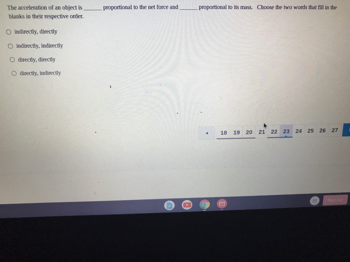 The acceleration of an object is
proportional to the net force and
proportional to its mass. Choose the two words that fill in the
blanks in their respective order.
O indirectly, directly
O indirectly, indirectly
O directly, directly
O directly, indirectly
18
19 20
21 22 23 24 25 26 27
Sign out
