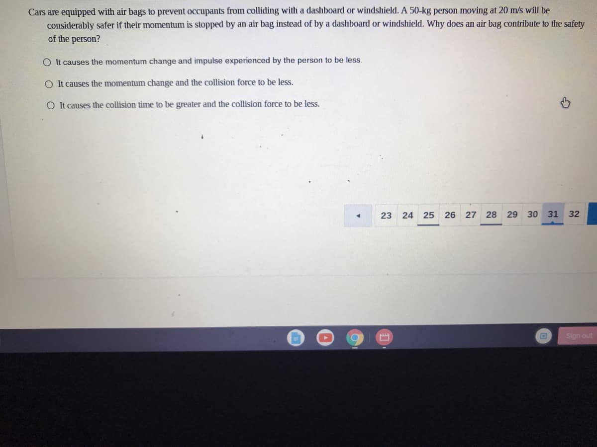 Cars are equipped with air bags to prevent occupants from colliding with a dashboard or windshield. A 50-kg person moving at 20 m/s will be
considerably safer if their momentum is stopped by an air bag instead of by a dashboard or windshield. Why does an air bag contribute to the safety
of the person?
O It causes the momentum change and impulse experienced by the person to be less.
O It causes the momentum change and the collision force to be less.
O It causes the collision time to be greater and the collision force to be less.
23 24 25 26 27 28 29 30 31 32
Sign out
