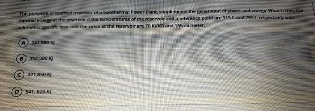 The presence of thermal reservoir of a Geothermal Power Plant, suppiements the generationn of power and energy What is then the
thermal energy at the reservoir if the temperatures of the reservoir and a reference point are 315 Cand 295 C respectively with
volumetric specific heat and the value at the reservoir are 78 K/KG and 155 cumeter.
241,800 KJ
352,500 KJ
(c) 421,850 KJ
D) 541, 820 KJ
