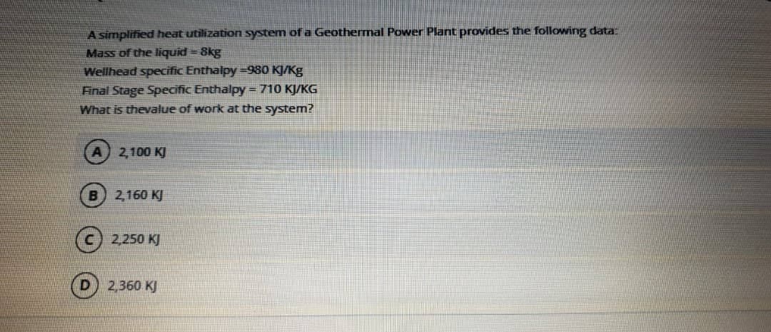 A simplified heat utilization system of a Geothermal Power Plant provides the following data
Mass of the liquid = 8kg
Wellhead specific Enthalpy =980 KJ/Kg
Final Stage Specific Enthalpy =710 KJ/KG
What is thevalue of work at the system?
2,100 KJ
B) 2,160 KJ
(C) 2250 KJ
2,360 KJ
