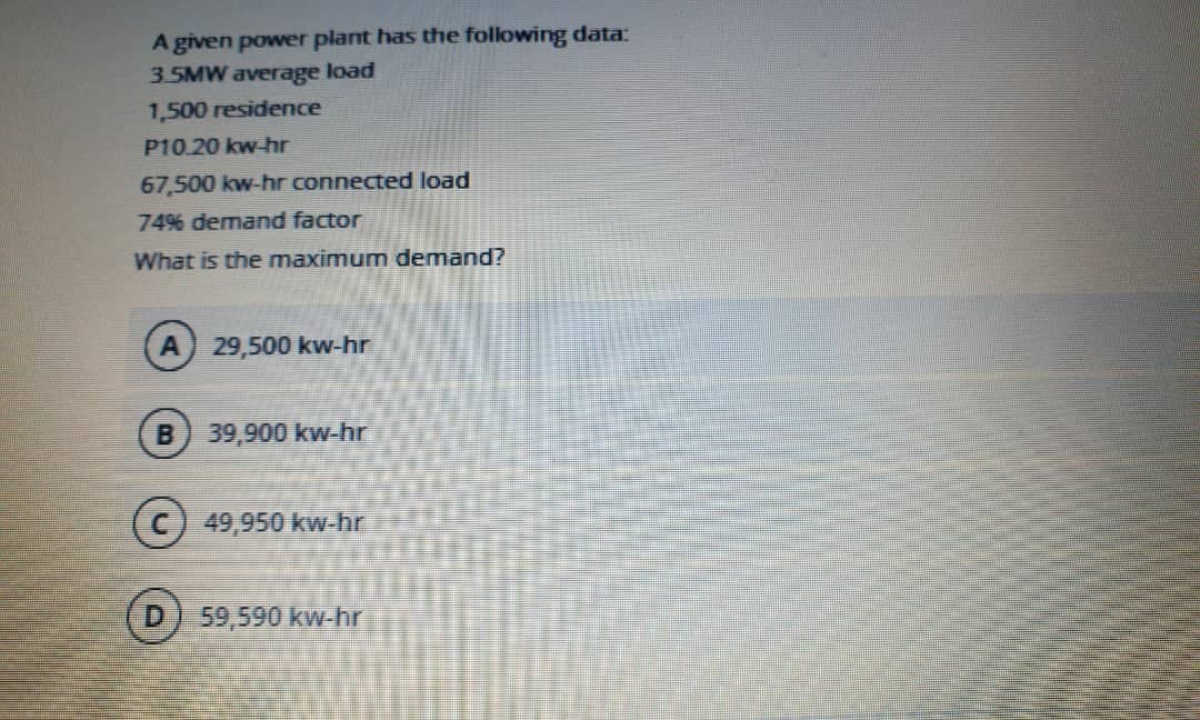 A given power plant has the following data:
3.5MW average load
1,500 residence
P10.20 kw-hr
67,500 kw-hr connected load
7496 demand factor
What is the maximum demand?
29,500 kw-hr
B 39,900 kw-hr
49,950 kw-hr
59,590 kw-hr
