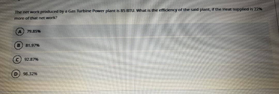 The net work produced by a Gas Turbine Power plant is 85 BTU. What is the efficiency of the said plant, if the Heat supplied is 22%
more of that net work?
A 79.85%
B 81.97%
(c) 92.87%
98.32%
