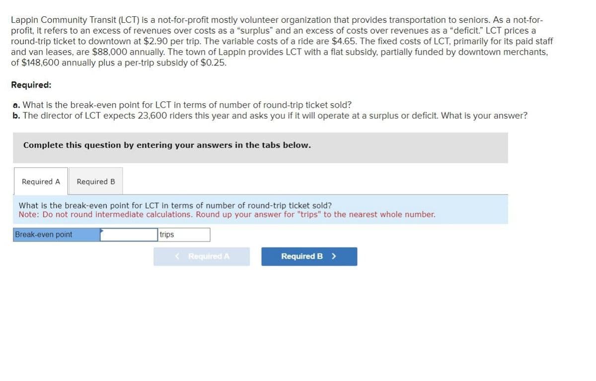 Lappin Community Transit (LCT) is a not-for-profit mostly volunteer organization that provides transportation to seniors. As a not-for-
profit, it refers to an excess of revenues over costs as a "surplus" and an excess of costs over revenues as a "deficit." LCT prices a
round-trip ticket to downtown at $2.90 per trip. The variable costs of a ride are $4.65. The fixed costs of LCT, primarily for its paid staff
and van leases, are $88,000 annually. The town of Lappin provides LCT with a flat subsidy, partially funded by downtown merchants,
of $148,600 annually plus a per-trip subsidy of $0.25.
Required:
a. What is the break-even point for LCT in terms of number of round-trip ticket sold?
b. The director of LCT expects 23,600 riders this year and asks you if it will operate at a surplus or deficit. What is your answer?
Complete this question by entering your answers in the tabs below.
Required A
Required B
What is the break-even point for LCT in terms of number of round-trip ticket sold?
Note: Do not round intermediate calculations. Round up your answer for "trips" to the nearest whole number.
Break-even point
trips
< Required A
Required B >