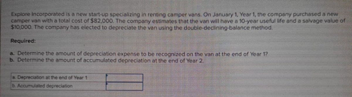 Explore Incorporated is a new start-up specializing in renting camper vans. On January 1, Year 1, the company purchased a new
camper van with a total cost of $82,000. The company estimates that the van will have a 10-year useful life and a salvage value of
$10,000. The company has elected to depreciate the van using the double-declining-balance method.
Required:
a. Determine the amount of depreciation expense to be recognized on the van at the end of Year 1?
b. Determine the amount of accumulated depreciation at the end of Year 2.
a Depreciation at the end of Year 1
b. Accumulated depreciation