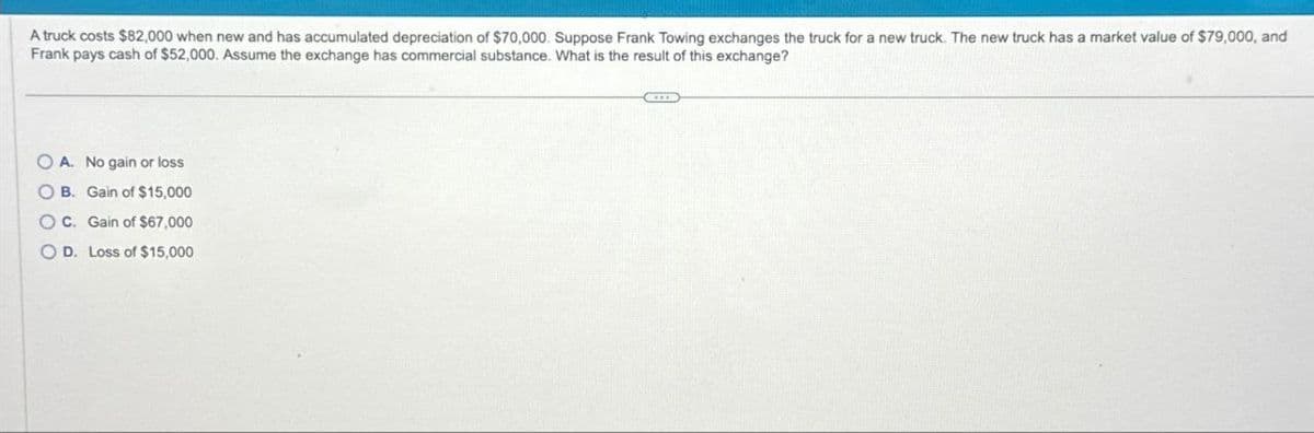 A truck costs $82,000 when new and has accumulated depreciation of $70,000. Suppose Frank Towing exchanges the truck for a new truck. The new truck has a market value of $79,000, and
Frank pays cash of $52,000. Assume the exchange has commercial substance. What is the result of this exchange?
OA. No gain or loss
OB. Gain of $15,000
OC. Gain of $67,000
OD. Loss of $15,000