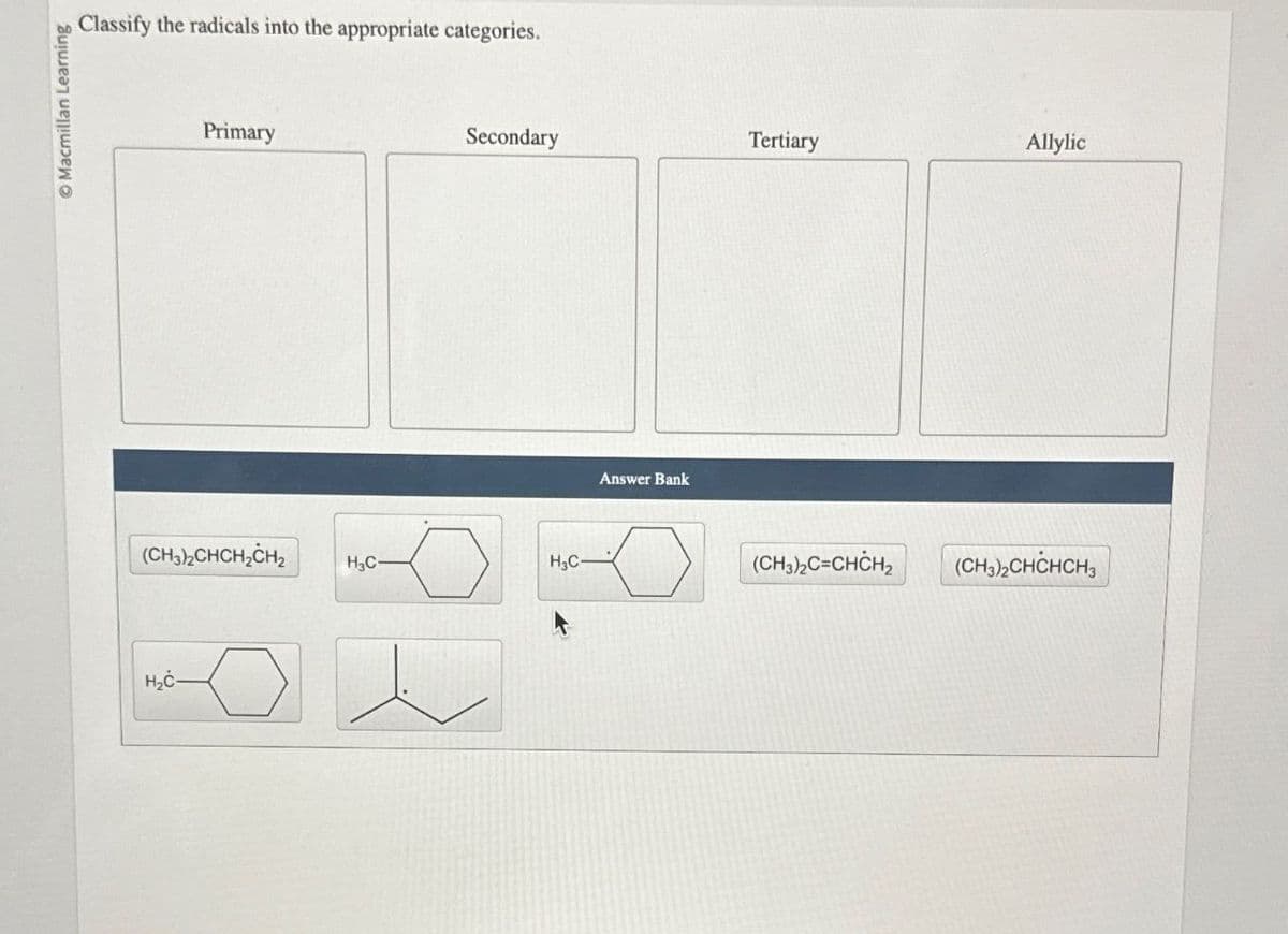 O Macmillan Learning
Classify the radicals into the appropriate categories.
Primary
(CH3)2CHCH2CH2
H₂Ċ-
Secondary
Tertiary
Allylic
H3C-
H3C-
Answer Bank
(CH3)2C=CHCH2 (CH3)2CHCHCH3