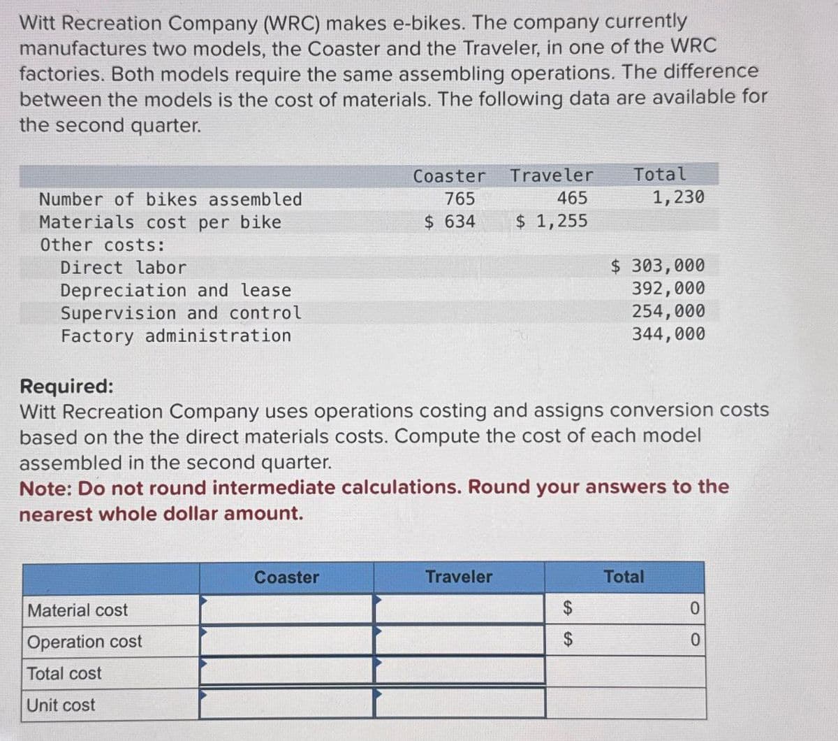 Witt Recreation Company (WRC) makes e-bikes. The company currently
manufactures two models, the Coaster and the Traveler, in one of the WRC
factories. Both models require the same assembling operations. The difference
between the models is the cost of materials. The following data are available for
the second quarter.
Other costs:
Number of bikes assembled
Coaster
765
Traveler
Total
465
1,230
Materials cost per bike
$ 634
$ 1,255
Direct labor
$ 303,000
392,000
254,000
344,000
Depreciation and lease
Supervision and control
Factory administration
Required:
Witt Recreation Company uses operations costing and assigns conversion costs
based on the the direct materials costs. Compute the cost of each model
assembled in the second quarter.
Note: Do not round intermediate calculations. Round your answers to the
nearest whole dollar amount.
Material cost
Operation cost
Total cost
Unit cost
Coaster
Traveler
$
EA
EA
$
Total
0
0