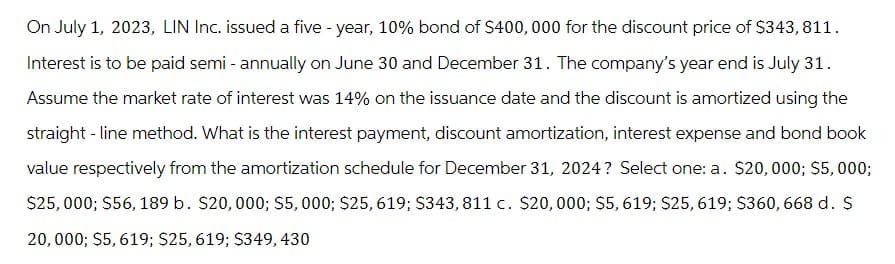 On July 1, 2023, LIN Inc. issued a five-year, 10% bond of $400,000 for the discount price of $343, 811.
Interest is to be paid semi-annually on June 30 and December 31. The company's year end is July 31.
Assume the market rate of interest was 14% on the issuance date and the discount is amortized using the
straight-line method. What is the interest payment, discount amortization, interest expense and bond book
value respectively from the amortization schedule for December 31, 2024? Select one: a. $20,000; $5,000;
$25,000; $56, 189 b. $20,000; $5,000; $25, 619; $343, 811 c. $20,000; $5, 619; $25, 619; $360,668 d. $
20,000; $5,619; $25, 619; $349,430