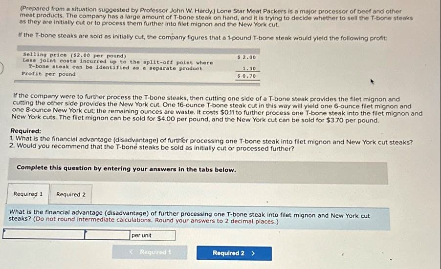 (Prepared from a situation suggested by Professor John W. Hardy.) Lone Star Meat Packers is a major processor of beef and other
meat products. The company has a large amount of T-bone steak on hand, and it is trying to decide whether to sell the T-bone steaks
as they are initially cut or to process them further into filet mignon and the New York cut.
If the T-bone steaks are sold as initially cut, the company figures that a 1-pound T-bone steak would yield the following profit:
Selling price ($2.00 per pound)
Less joint costs incurred up to the split-off point where
T-bone steak can be identified as a separate product
Profit per pound
$ 2.00
1.30
$ 0.70
If the company were to further process the T-bone steaks, then cutting one side of a T-bone steak provides the filet mignon and
cutting the other side provides the New York cut. One 16-ounce T-bone steak cut in this way will yield one 6-ounce filet mignon and
one 8-ounce New York cut; the remaining ounces are waste. It costs $0.11 to further process one T-bone steak into the filet mignon and
New York cuts. The filet mignon can be sold for $4.00 per pound, and the New York cut can be sold for $3.70 per pound.
Required:
1. What is the financial advantage (disadvantage) of further processing one T-bone steak into filet mignon and New York cut steaks?
2. Would you recommend that the T-bone steaks be sold as initially cut or processed further?
Complete this question by entering your answers in the tabs below.
Required 1
Required 2
What is the financial advantage (disadvantage) of further processing one T-bone steak into filet mignon and New York cut
steaks? (Do not round intermediate calculations. Round your answers to 2 decimal places.)
per unit
Required t
Required 2 >