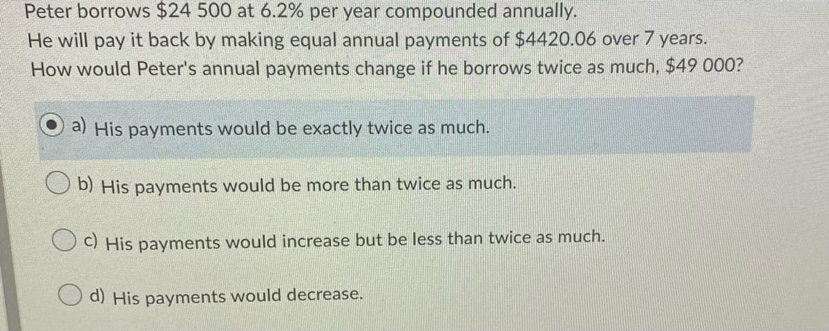 Peter borrows $24 500 at 6.2% per year compounded annually.
He will pay it back by making equal annual payments of $4420.06 over 7 years.
How would Peter's annual payments change if he borrows twice as much, $49 000?
a) His payments would be exactly twice as much.
b) His payments would be more than twice as much.
U) His payments would increase but be less than twice as much.
O d) His payments would decrease.
