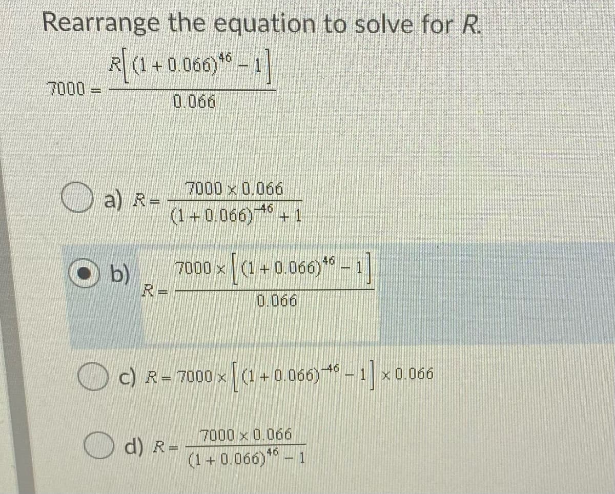 Rearrange the equation to solve for R.
R (1-
+ 0.060)* - 1
7000 =
0.066
7000 x 0.066
a) R-
(1+0.066)
46
+ 1
b)
R=
7000 x a+ 0.060 * – 1
0.066
c) R= 7000 x (1+ 0.06) * - 1 x0.066
7000 x 0.066
%3D
46
(1+ 0.066)
1
