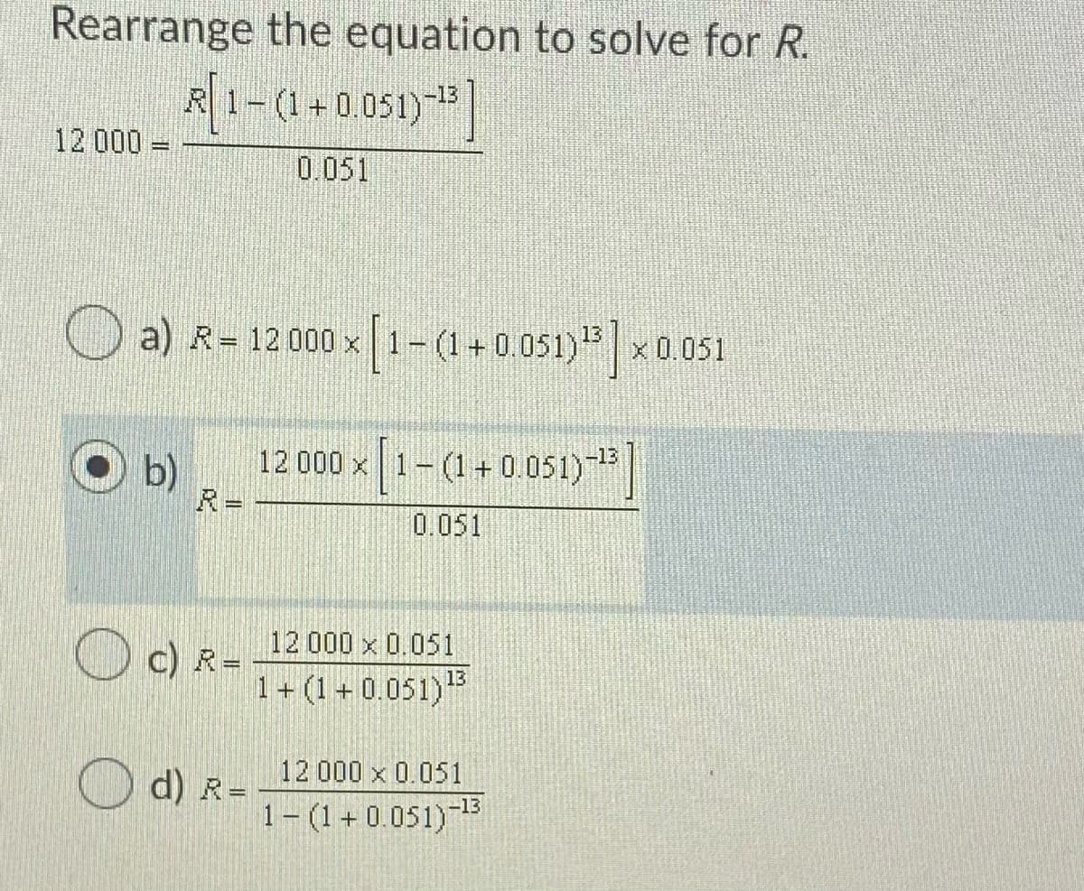 Rearrange the equation to solve for R.
R1-(1+0.051)|
12 000 =
0.051
a) R= 12000 x 1-(1 + 0.051)*| x 0.051
12 000 x 1-(1+0.051)
-13
b)
R=
0.051
12 000 x 0.051
O c) R=
1+ (1 + 0.051)3
12 000 x 0.051
d) R=
1- (1+0.051)-3
