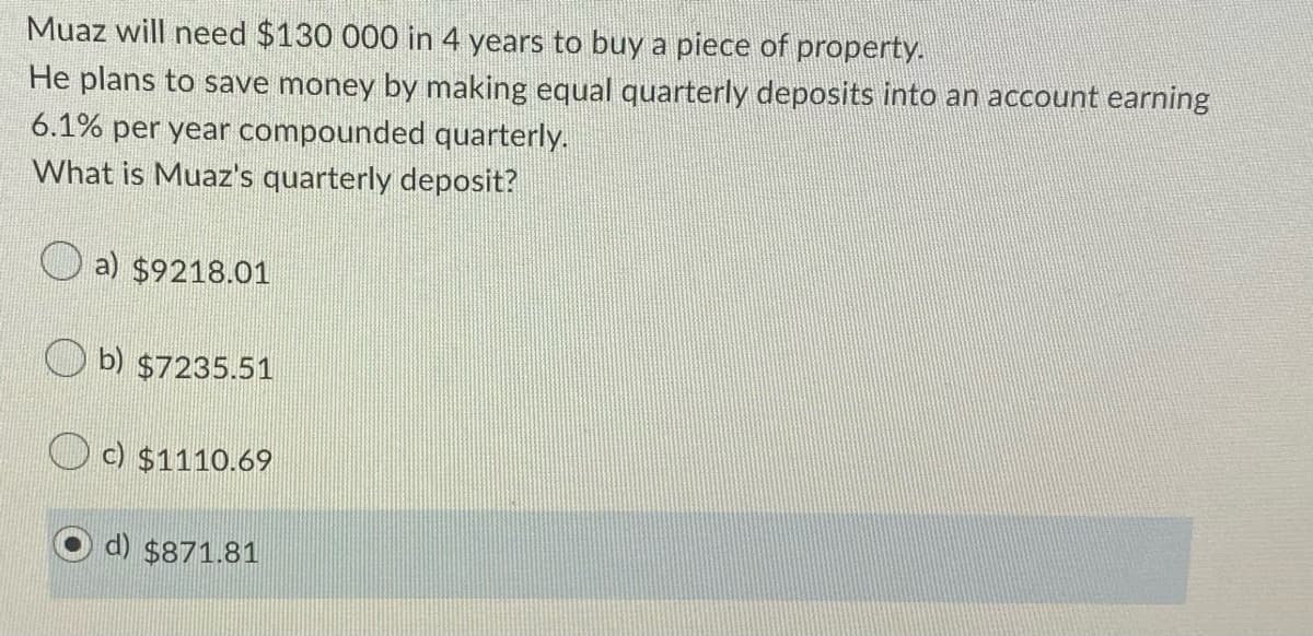 Muaz will need $130 000 in 4 years to buy a piece of property.
He plans to save money by making equal quarterly deposits into an account earning
6.1% per year compounded quarterly.
What is Muaz's quarterly deposit?
a) $9218.01
b) $7235.51
O c) $1110.69
d) $871.81
