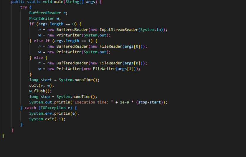 }
public static void main(String[] args) {
try {
}
BufferedReader r;
PrintWriter w;
if (args.length == 0) {
r = new BufferedReader (new InputStreamReader (System.in));
w = new PrintWriter(System.out);
} else if (args.length == 1) {
r = new Buffered Reader(new FileReader(args[0]));
w = new PrintWriter(System.out);
} else {
r = new Buffered Reader(new FileReader(args[0]));
w = new PrintWriter(new FileWriter(args[1]));
}
long start = System.nanoTime();
doIt(r, w);
w.flush();
long stop = System.nanoTime();
System.out.println("Execution time: + 1e-9 * (stop-start));
} catch (IOException e) {
System.err.println(e);
System.exit(-1);