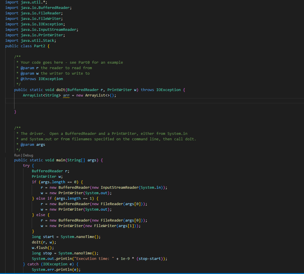 import java.util.*;
import java.io. Buffered Reader;
import java.io.FileReader;
import java.io.FileWriter;
import java.io.IOException;
import java.io.InputStreamReader;
import java.io.PrintWriter;
import java.util.Stack;
public class Part2 {
* Your code goes here - see Parte for an example
* @param r the reader to read from
* @param w the writer to write to
* @throws IOException
*/
public static void doIt (Buffered Reader r, PrintWriter w) throws IOException {
ArrayList<String> arr = new ArrayList<>();
}
/**
* The driver. Open a Buffered Reader and a PrintWriter, either from System.in
* and System.out or from filenames specified on the command line, then call doIt.
* @param args
*/
Run | Debug
public static void main(String[] args) {
try {
Buffered Reader r;
PrintWriter w;
if (args.length == 0) {
r = new Buffered Reader(new InputStreamReader (System.in));
w = new PrintWriter(System.out);
} else if (args.length == 1) {
r = new Buffered Reader (new FileReader(args[0]));
w = new PrintWriter(System.out);
} else {
r = new BufferedReader(new FileReader(args[0]));
w = new PrintWriter(new FileWriter(args[1]));
}
long start = System.nanoTime();
doIt(r, w);
w.flush();
long stop = System.nanoTime();
System.out.println("Execution time: " + 1e-9 * (stop-start));
} catch (IOException e) {
System.err.println(e);