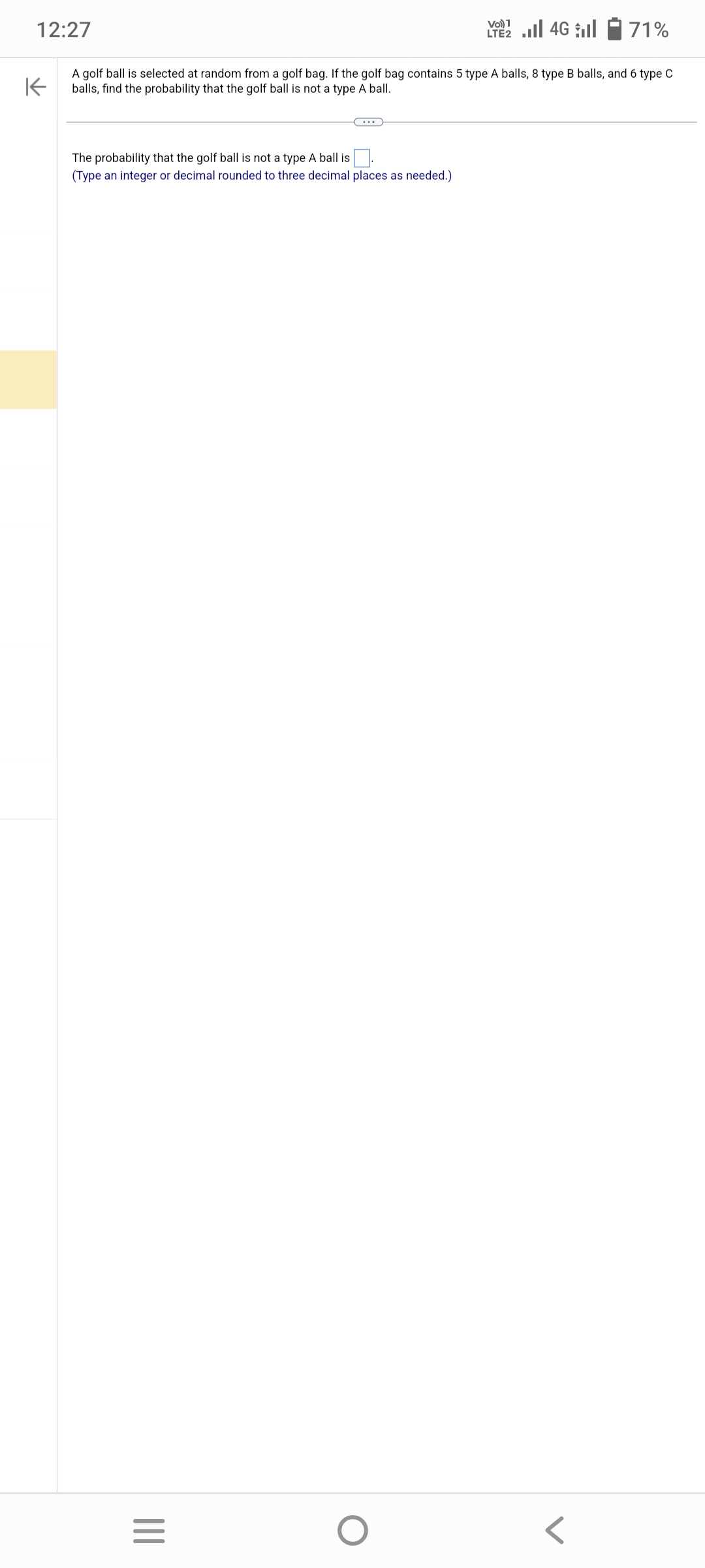 12:27
71%
K
A golf ball is selected at random from a golf bag. If the golf bag contains 5 type A balls, 8 type B balls, and 6 type C
balls, find the probability that the golf ball is not a type A ball.
The probability that the golf ball is not a type A ball is
(Type an integer or decimal rounded to three decimal places as needed.)
|||
C...
=
VO) 1
LTE2.II 4G
O