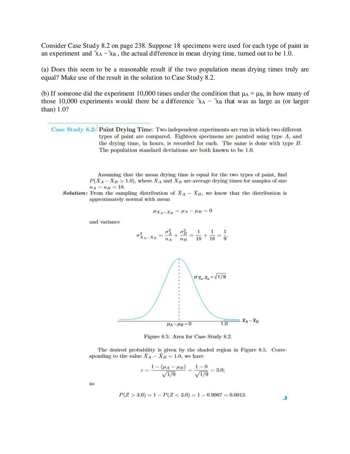 Consider Case Study 8.2 on page 238. Suppose 18 specimens were used for each type of paint in
an experiment and XA -XB, the actual difference in mean drying time, turned out to be 1.0.
(a) Does this seem to be a reasonable result if the two population mean drying times truly are
equal? Make use of the result in the solution to Case Study 8.2.
(b) If someone did the experiment 10,000 times under the condition that µÃ = µ³, in how many of
those 10,000 experiments would there be a difference XA XB that was as large as (or larger
than) 1.0?
Case Study 8.2: Paint Drying Time: Two independent experiments are run in which two different
types of paint are compared. Eighteen specimens are painted using type A, and
the drying time, in hours, is recorded for each. The same is done with type B.
The population standard deviations are both known to be 1.0.
Assuming that the mean drying time is equal for the two types of paint, find
P(XA-XB> 1.0), where XA and XB are average drying times for samples of size
nA = nB = 18.
Solution: From the sampling distribution of XA - XB, we know that the distribution is
approximately normal with mean
and variance
PXA-XB = PA-PB=0
SO
OXA-X
-XB
0² 0²3 1 1 1
+
nA nB 18 18
= + =
9
0X₁-X₁=√1/9
1-(HA-HB)
√1/9
RA-UB=0
Figure 8.5: Area for Case Study 8.2.
The desired probability is given by the shaded region in Figure 8.5. Corre-
sponding to the value XA - XB = 1.0, we have
1.0
1-0
√1/9
XA-XB
= 3.0;
P(Z >3.0) = 1- P(Z <3.0) = 1-0.9987= 0.0013.