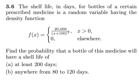 3.6 The shelf life, in days, for bottles of a certain
prescribed medicine is a random variable having the
density function
f(x):
=
20,000
(x+100)³,
0,
x > 0,
elsewhere.
Find the probability that a bottle of this medicine will
have a shell life of
(a) at least 200 days;
(b) anywhere from 80 to 120 days.