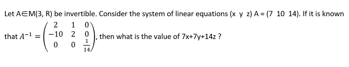 Let AEM(3, R) be invertible. Consider the system of linear equations (x y z) A = (7 10 14). If it is known
2
1
0
-10 2 0
1
0
0
14,
that A-¹ =
then what is the value of 7x+7y+14z ?