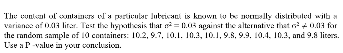 The content of containers of a particular lubricant is known to be normally distributed with a
variance of 0.03 liter. Test the hypothesis that o² = 0.03 against the alternative that o² = 0.03 for
the random sample of 10 containers: 10.2, 9.7, 10.1, 10.3, 10.1, 9.8, 9.9, 10.4, 10.3, and 9.8 liters.
Use a P-value in your conclusion.