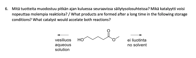 6. Mitä tuotteita muodostuu pitkän ajan kuluessa seuraavissa säilytysolosuhteissa? Mikä katalyytti voisi
nopeuttaa molempia reaktioita? / What products are formed after a long time in the following storage
conditions? What catalyst would accelate both reactions?
vesiliuos
aqueous
solution
HO
ei liuotinta
no solvent