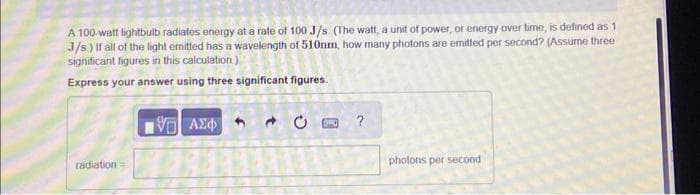 A 100-watt lightbulb radiates energy at a rate of 100 J/s (The watt, a unit of power, or energy over time, is defined as 1
J/s.) If all of the light emitted has a wavelength of 510nm, how many photons are emitted per second? (Assume three
significant figures in this calculation.)
Express your answer using three significant figures.
radiation=
VE ΑΣΦΑ
?
photons per second