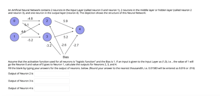 An Artificial Neural Network contains 2 neurons in the Input Layer (called neuron 0 and neuron 1), 2 neurons in the middle layer or hidden layer (called neuron 2
and neuron 3), and one neuron in the output layer (neuron 4). The depiction shows the structure of this Neural Network:
-4.8
5.9
-5.2
-2.7
Bias
Assume that the activation function used for all neurons is "logistic function" and the Bias is 1. If an input is given to the Input Layer as (1,0), i.e., the value of 1 will
go the Neuron 0 and value of 0 goes to Neuron 1, calculate the outputs for Neurons 2, 3, and 4.
Fill the blank by typing your answers for the output of neurons. below. (Round your answer to the nearest thousandth, i.e. 0.01583 will be entered as 0.016 or .016)
Output of Neuron 2 is
Output of Neuron 3 is
Output of Neuron 4 is
6,
5.2
-2.6