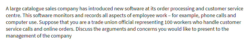 A large catalogue sales company has introduced new software at its order processing and customer service
centre. This software monitors and records all aspects of employee work - for example, phone calls and
computer use. Suppose that you are a trade union official representing 100 workers who handle customer
service calls and online orders. Discuss the arguments and concerns you would like to present to the
management of the company
